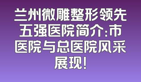 兰州微雕整形领先五强医院简介：市医院与总医院风采展现！