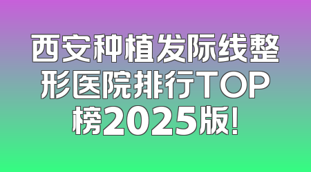 西安种植发际线整形医院排行TOP榜2025版！