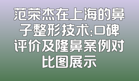 范荣杰在上海的鼻子整形技术：口碑评价及隆鼻案例对比图展示