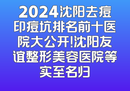2024沈阳去痘印痘坑排名前十医院大公开！沈阳友谊整形美容医院等实至名归