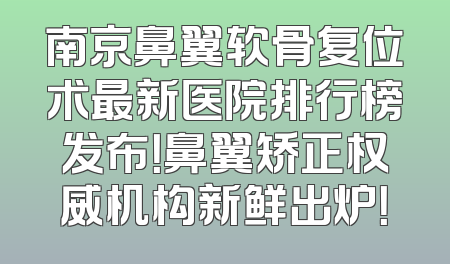 南京鼻翼软骨复位术最新医院排行榜发布！鼻翼矫正权威机构新鲜出炉！