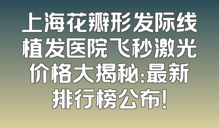 上海花瓣形发际线植发医院飞秒激光价格大揭秘：最新排行榜公布！