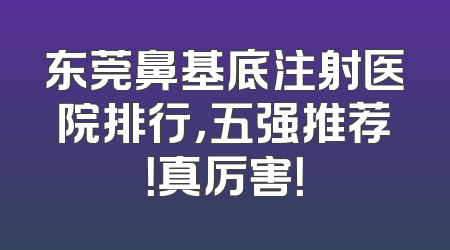 东莞鼻基底注射医院排行，五强推荐！真厉害！