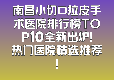 南昌小切口拉皮手术医院排行榜TOP10全新出炉！热门医院精选推荐！