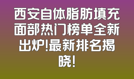 西安自体脂肪填充面部热门榜单全新出炉！最新排名揭晓！