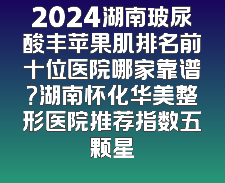 2024湖南玻尿酸丰苹果肌排名前十位医院哪家靠谱？湖南怀化华美整形医院推荐指数五颗星