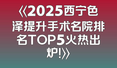《2025西宁色泽提升手术名院排名TOP5火热出炉！》