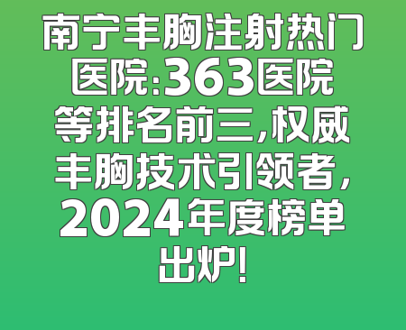 南宁丰胸注射热门医院：363医院等排名前三，权威丰胸技术引领者，2024年度榜单出炉！