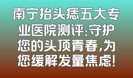 南宁抬头痣五大专业医院测评：守护您的头顶青春，为您缓解发量焦虑！