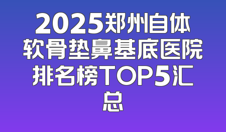 2025郑州自体软骨垫鼻基底医院排名榜TOP5汇总