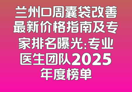 兰州口周囊袋改善最新价格指南及专家排名曝光：专业医生团队2025年度榜单