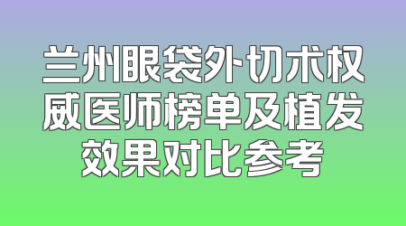 兰州眼袋外切术权威医师榜单及植发效果对比参考