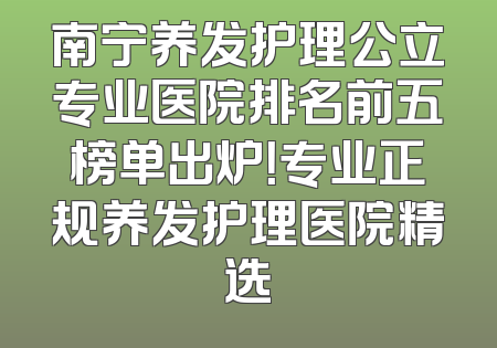 南宁养发护理公立专业医院排名前五榜单出炉！专业正规养发护理医院精选