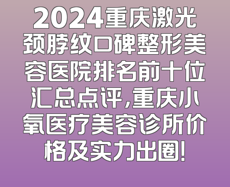 2024重庆激光颈脖纹口碑整形美容医院排名前十位汇总点评，重庆小氧医疗美容诊所价格及实力出圈！