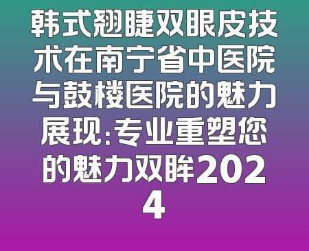 韩式翘睫双眼皮技术在南宁省中医院与鼓楼医院的魅力展现：专业重塑您的魅力双眸2024