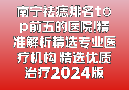 南宁祛痣排名top前五的医院！精准解析精选专业医疗机构 精选优质治疗2024版