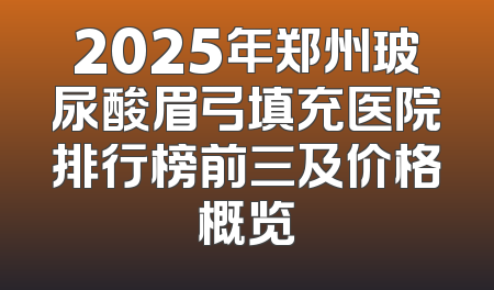 2025年郑州玻尿酸眉弓填充医院排行榜前三及价格概览