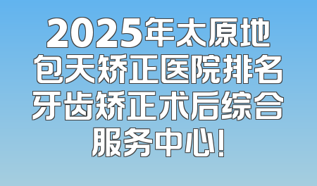 2025年太原地包天矫正医院排名牙齿矫正术后综合服务中心!