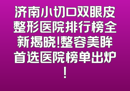 济南小切口双眼皮整形医院排行榜全新揭晓！整容美眸首选医院榜单出炉！