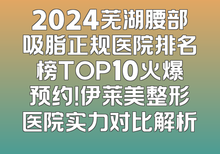 2024芜湖腰部吸脂正规医院排名榜TOP10火爆预约！伊莱美整形医院实力对比解析