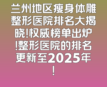 兰州地区瘦身体雕整形医院排名大揭晓！权威榜单出炉！整形医院的排名更新至2025年！