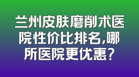 兰州皮肤磨削术医院性价比排名，哪所医院更优惠？