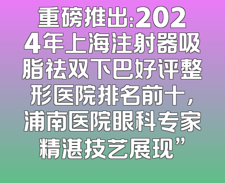 重磅推出：2024年上海注射器吸脂祛双下巴好评整形医院排名前十，浦南医院眼科专家精湛技艺展现”