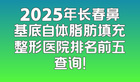 2025年长春鼻基底自体脂肪填充整形医院排名前五查询！