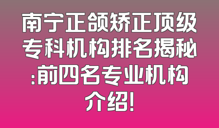 南宁正颌矫正顶级专科机构排名揭秘：前四名专业机构介绍！