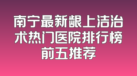 南宁最新龈上洁治术热门医院排行榜前五推荐