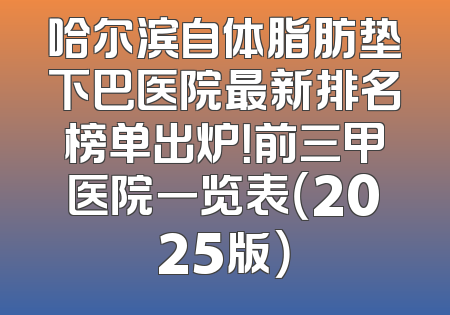 哈尔滨自体脂肪垫下巴医院最新排名榜单出炉！前三甲医院一览表（2025版）