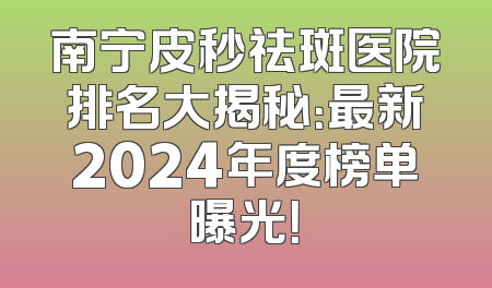 南宁皮秒祛斑医院排名大揭秘：最新2024年度榜单曝光！