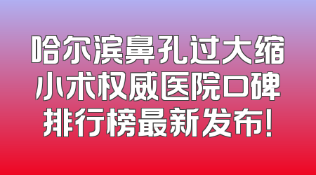 哈尔滨鼻孔过大缩小术权威医院口碑排行榜最新发布！