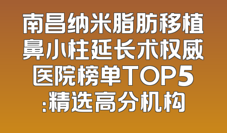 南昌纳米脂肪移植鼻小柱延长术权威医院榜单TOP5：精选高分机构