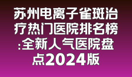 苏州电离子雀斑治疗热门医院排名榜：全新人气医院盘点2024版