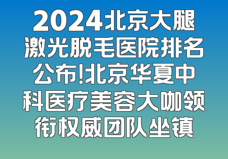 2024北京大腿激光脱毛医院排名公布！北京华夏中科医疗美容大咖领衔权威团队坐镇