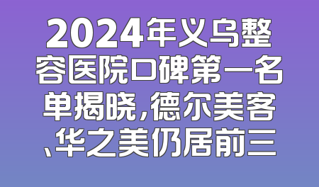 2024年义乌整容医院口碑第一名单揭晓，德尔美客、华之美仍居前三