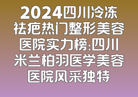 2024四川冷冻祛疤热门整形美容医院实力榜：四川米兰柏羽医学美容医院风采独特