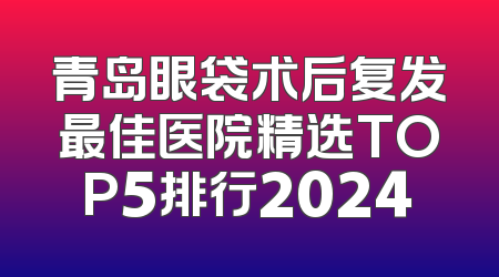 青岛眼袋术后复发最佳医院精选TOP5排行2024