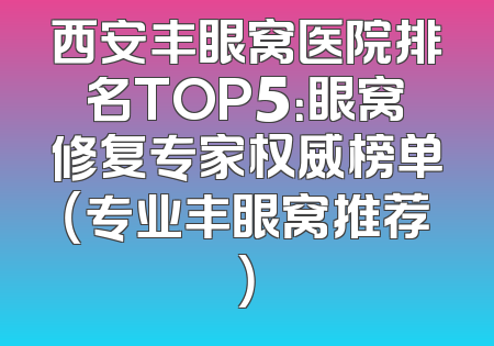西安丰眼窝医院排名TOP5：眼窝修复专家权威榜单（专业丰眼窝推荐）