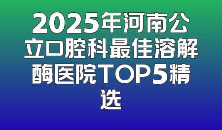 2025年河南公立口腔科最佳溶解酶医院TOP5精选