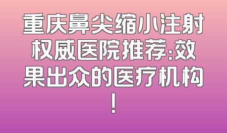 重庆鼻尖缩小注射权威医院推荐：效果出众的医疗机构！