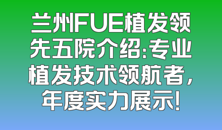 兰州FUE植发领先五院介绍：专业植发技术领航者，年度实力展示！