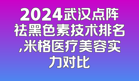 2024武汉点阵祛黑色素技术排名，米格医疗美容实力对比