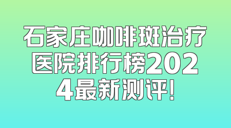 石家庄咖啡斑治疗医院排行榜2024最新测评！