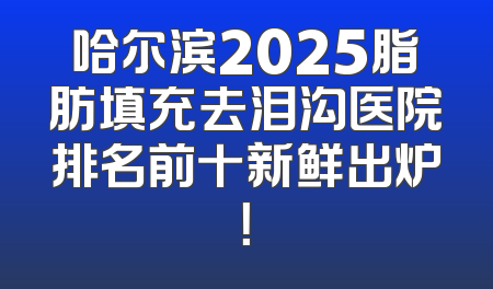 哈尔滨2025脂肪填充去泪沟医院排名前十新鲜出炉！