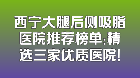 西宁大腿后侧吸脂医院推荐榜单：精选三家优质医院！