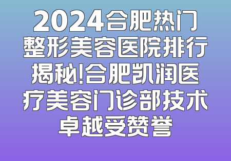 2024合肥热门整形美容医院排行揭秘！合肥凯润医疗美容门诊部技术卓越受赞誉