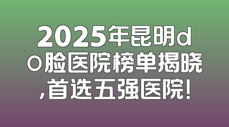 2025年昆明do脸医院榜单揭晓，首选五强医院！