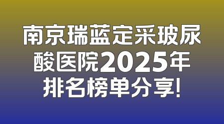 南京瑞蓝定采玻尿酸医院2025年排名榜单分享！